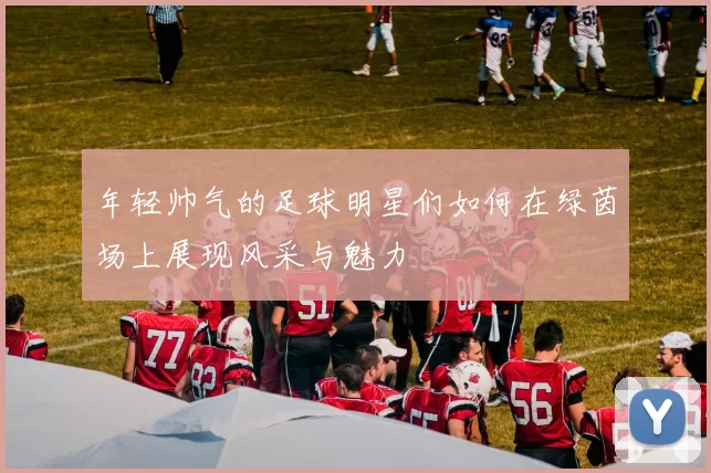年轻帅气的足球明星们如何在绿茵场上展现风采与魅力