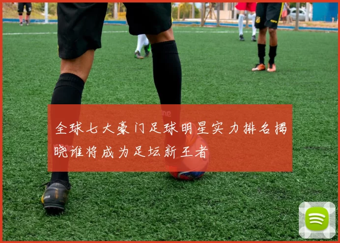 全球七大豪门足球明星实力排名揭晓谁将成为足坛新王者