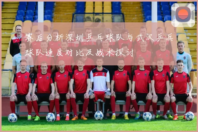 赛后分析深圳乒乓球队与武汉乒乓球队速度对比及战术探讨