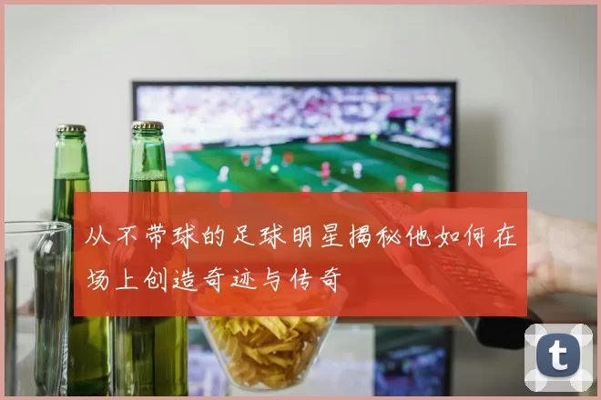 从不带球的足球明星揭秘他如何在场上创造奇迹与传奇