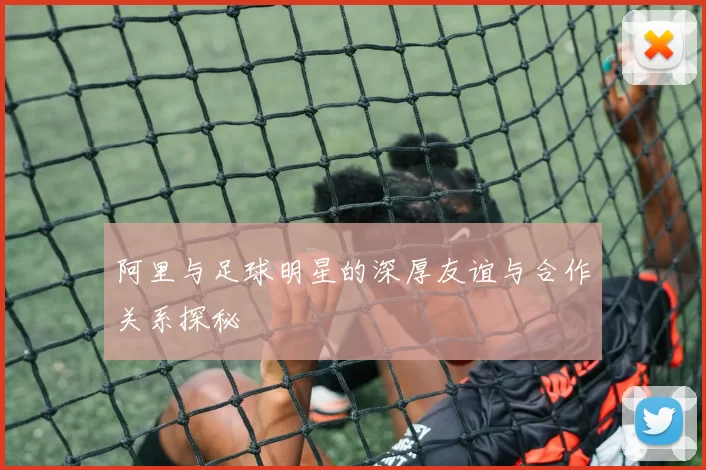 阿里与足球明星的深厚友谊与合作关系探秘