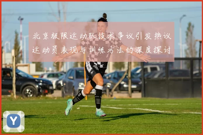北京极限运动队技术争议引发热议运动员表现与训练方法的深度探讨