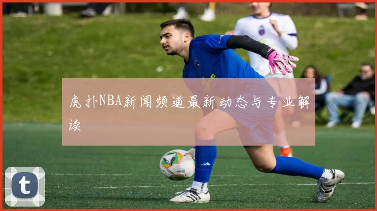 虎扑NBA新闻频道最新动态与专业解读