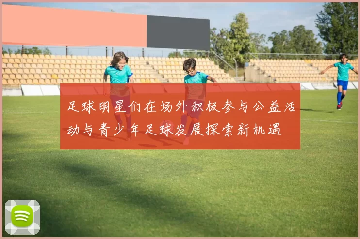 足球明星们在场外积极参与公益活动与青少年足球发展探索新机遇