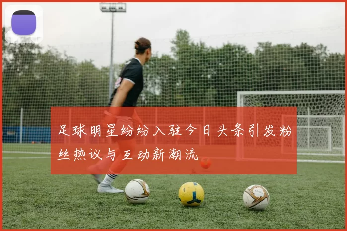 足球明星纷纷入驻今日头条引发粉丝热议与互动新潮流