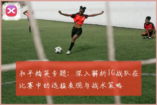 和平精英专题：深入解析IG战队在比赛中的迅猛表现与战术策略