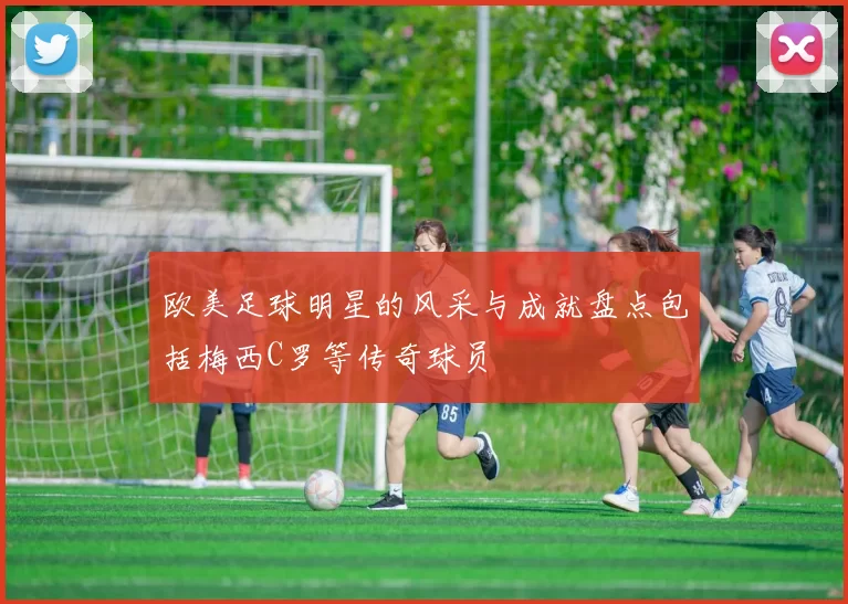 欧美足球明星的风采与成就盘点包括梅西C罗等传奇球员
