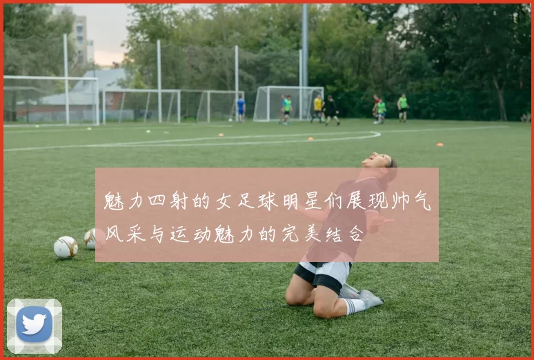 魅力四射的女足球明星们展现帅气风采与运动魅力的完美结合