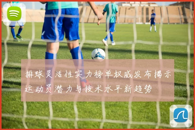 排球灵活性实力榜单权威发布揭示运动员潜力与技术水平新趋势