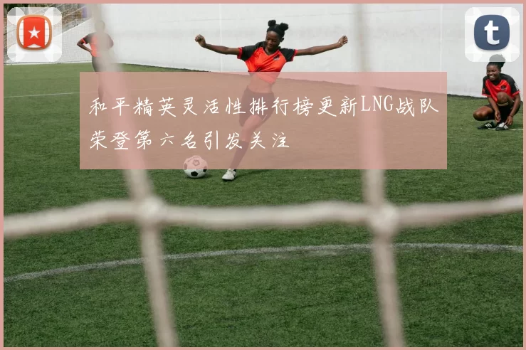 和平精英灵活性排行榜更新LNG战队荣登第六名引发关注