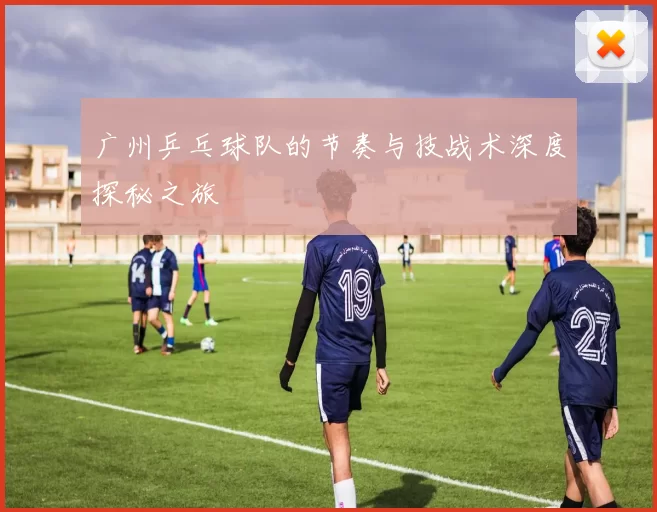 广州乒乓球队的节奏与技战术深度探秘之旅