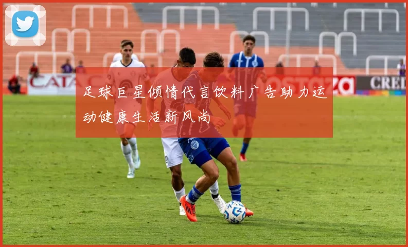 足球巨星倾情代言饮料广告助力运动健康生活新风尚