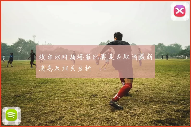 埃尔切对赫塔菲比赛是否取消最新消息及相关分析