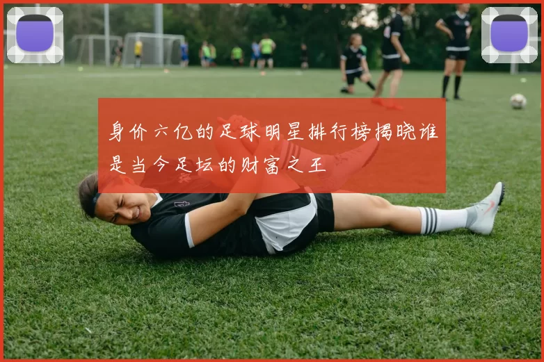 身价六亿的足球明星排行榜揭晓谁是当今足坛的财富之王