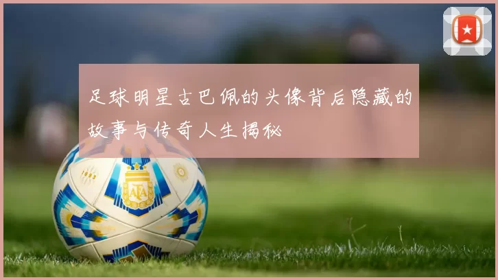 足球明星古巴佩的头像背后隐藏的故事与传奇人生揭秘