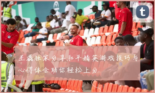 王磊独家分享和平精英游戏技巧与心得体会助你轻松上分