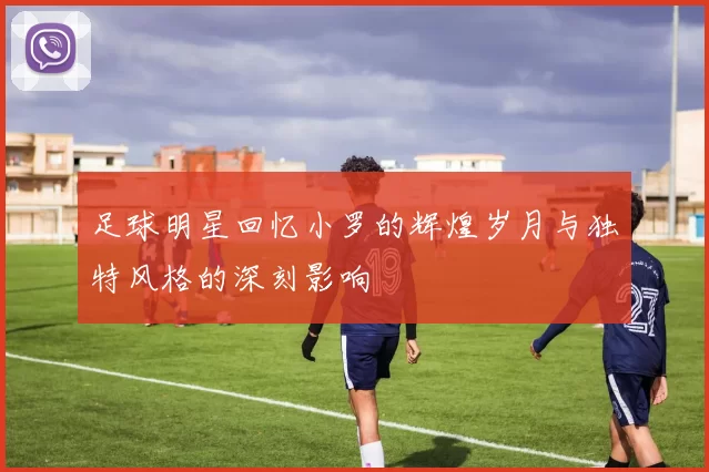 足球明星回忆小罗的辉煌岁月与独特风格的深刻影响
