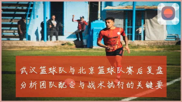 武汉篮球队与北京篮球队赛后复盘分析团队配合与战术执行的关键要素