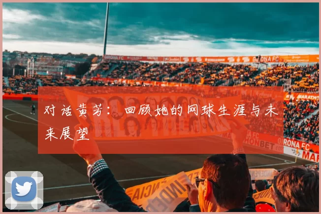 对话黄芳：回顾她的网球生涯与未来展望