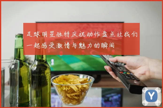 足球明星独特庆祝动作盘点让我们一起感受激情与魅力的瞬间