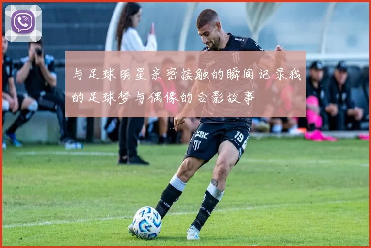 与足球明星亲密接触的瞬间记录我的足球梦与偶像的合影故事