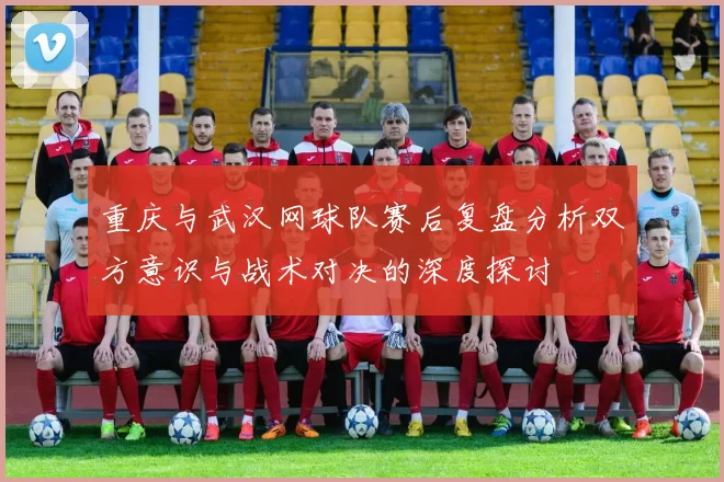重庆与武汉网球队赛后复盘分析双方意识与战术对决的深度探讨