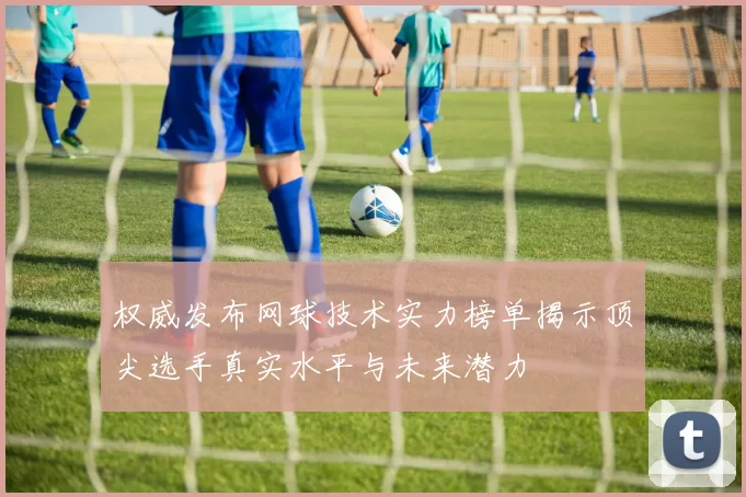 权威发布网球技术实力榜单揭示顶尖选手真实水平与未来潜力