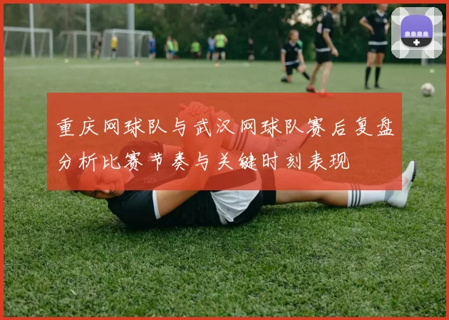 重庆网球队与武汉网球队赛后复盘分析比赛节奏与关键时刻表现