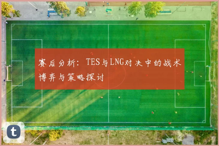 赛后分析：TES与LNG对决中的战术博弈与策略探讨