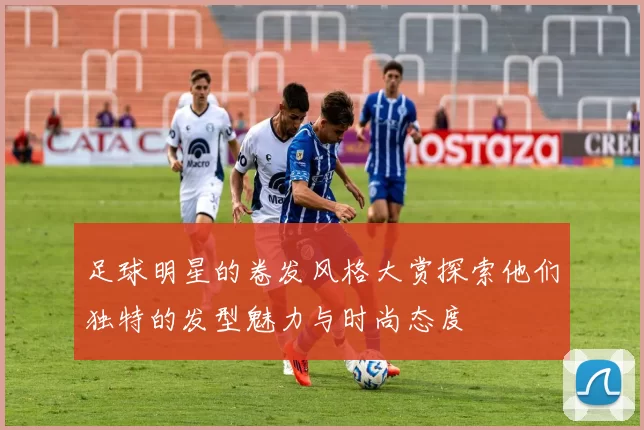 足球明星的卷发风格大赏探索他们独特的发型魅力与时尚态度