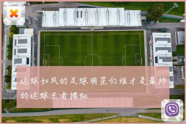 运球如风的足球明星们谁才是最帅的运球王者揭秘