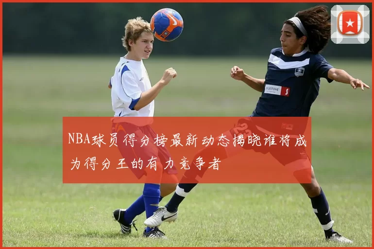 NBA球员得分榜最新动态揭晓谁将成为得分王的有力竞争者