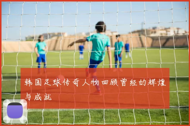 韩国足球传奇人物回顾曾经的辉煌与成就