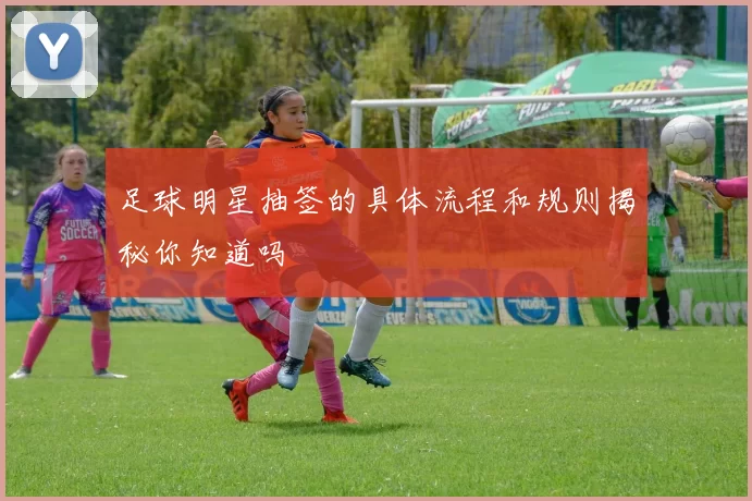 足球明星抽签的具体流程和规则揭秘你知道吗