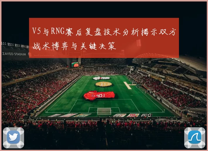 V5与RNG赛后复盘技术分析揭示双方战术博弈与关键决策