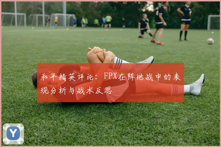 和平精英评论：FPX在阵地战中的表现分析与战术反思