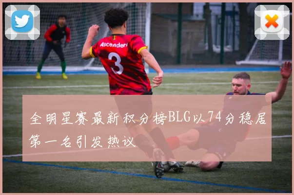 全明星赛最新积分榜BLG以74分稳居第一名引发热议