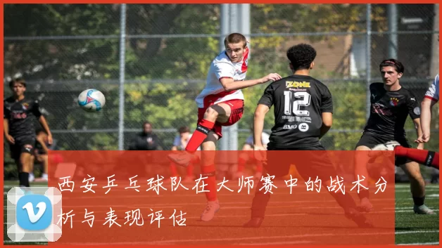 西安乒乓球队在大师赛中的战术分析与表现评估