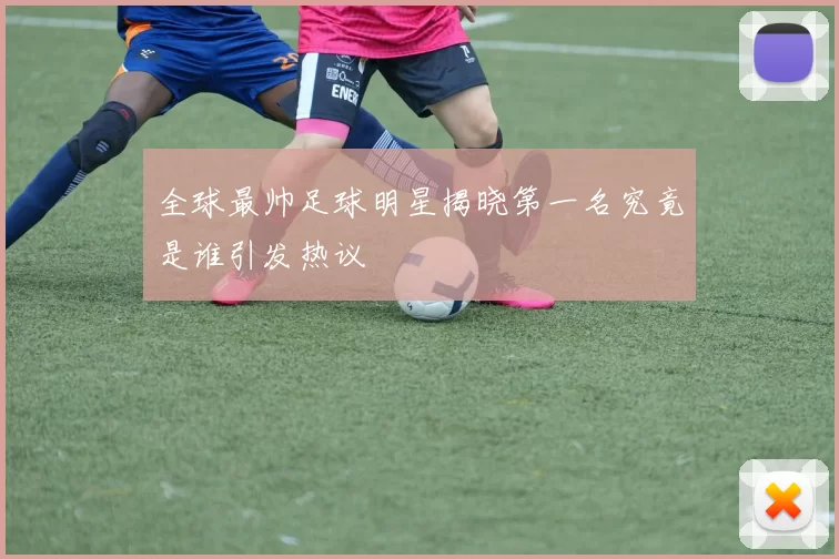 全球最帅足球明星揭晓第一名究竟是谁引发热议