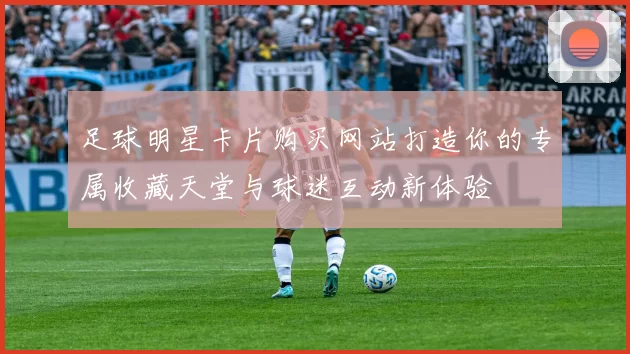 足球明星卡片购买网站打造你的专属收藏天堂与球迷互动新体验