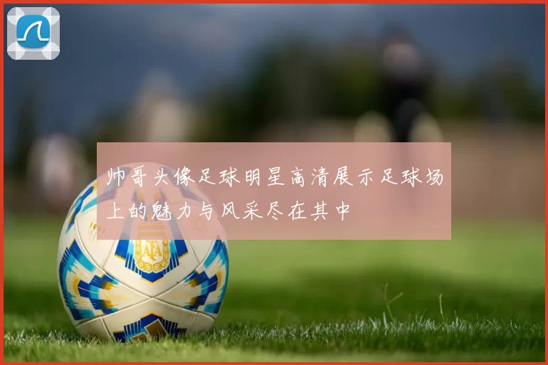 帅哥头像足球明星高清展示足球场上的魅力与风采尽在其中