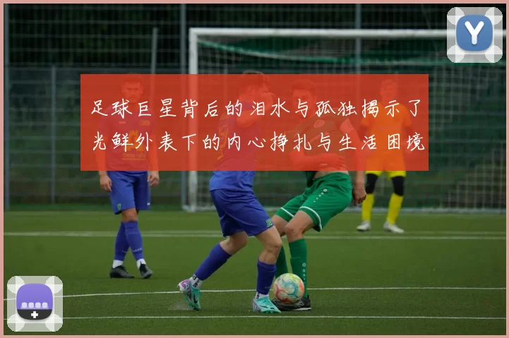 足球巨星背后的泪水与孤独揭示了光鲜外表下的内心挣扎与生活困境