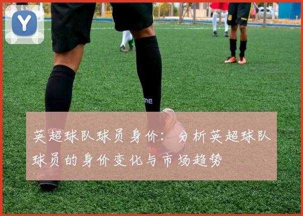 英超球队球员身价：分析英超球队球员的身价变化与市场趋势