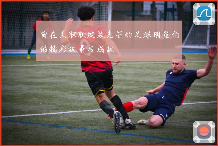 曾在美职联绽放光芒的足球明星们的精彩故事与成就