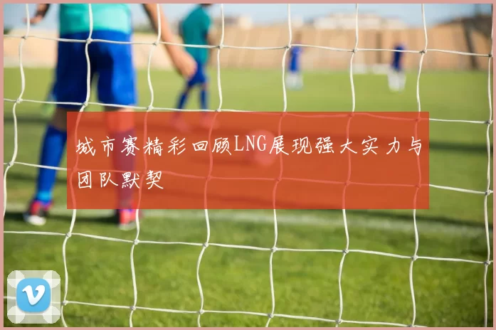 城市赛精彩回顾LNG展现强大实力与团队默契