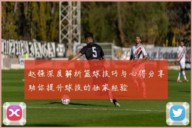 赵强深度解析篮球技巧与心得分享助你提升球技的独家经验