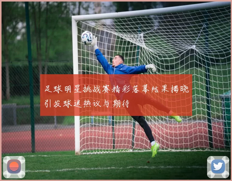 足球明星挑战赛精彩落幕结果揭晓引发球迷热议与期待