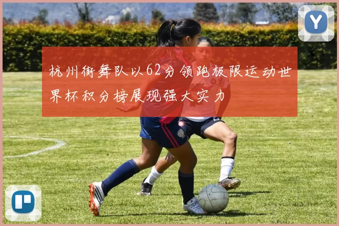 杭州街舞队以62分领跑极限运动世界杯积分榜展现强大实力