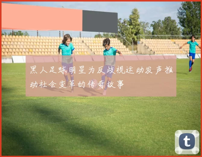 黑人足球明星为反歧视运动发声推动社会变革的传奇故事