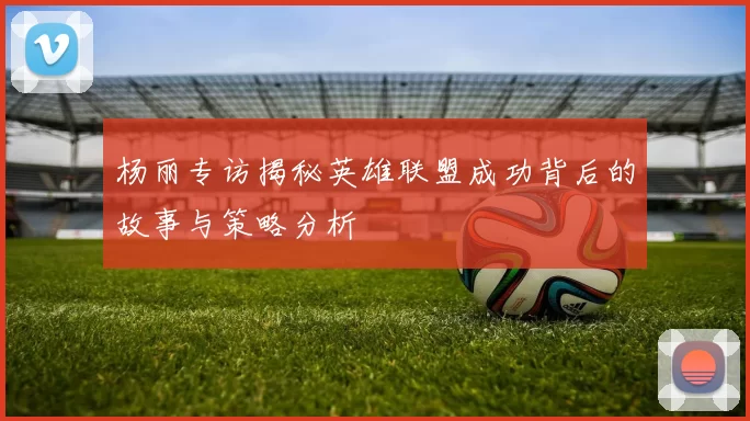 杨丽专访揭秘英雄联盟成功背后的故事与策略分析